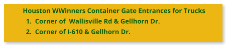 Houston WWinners Container Gate Entrances for Trucks 	1.	Corner of  Wallisville Rd & Gellhorn Dr. 	2.	Corner of I-610 & Gellhorn Dr.