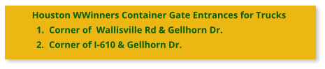 Houston WWinners Container Gate Entrances for Trucks 	1.	Corner of  Wallisville Rd & Gellhorn Dr. 	2.	Corner of I-610 & Gellhorn Dr.