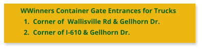 WWinners Container Gate Entrances for Trucks 	1.	Corner of  Wallisville Rd & Gellhorn Dr. 	2.	Corner of I-610 & Gellhorn Dr.