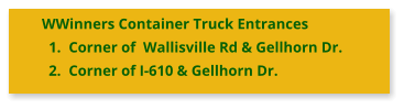 WWinners Container Truck Entrances 	1.	Corner of  Wallisville Rd & Gellhorn Dr. 	2.	Corner of I-610 & Gellhorn Dr.
