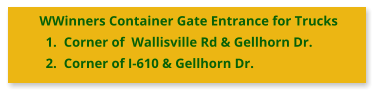 WWinners Container Gate Entrance for Trucks 	1.	Corner of  Wallisville Rd & Gellhorn Dr. 	2.	Corner of I-610 & Gellhorn Dr.
