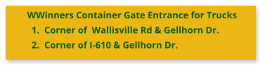 WWinners Container Gate Entrance for Trucks 	1.	Corner of  Wallisville Rd & Gellhorn Dr. 	2.	Corner of I-610 & Gellhorn Dr.
