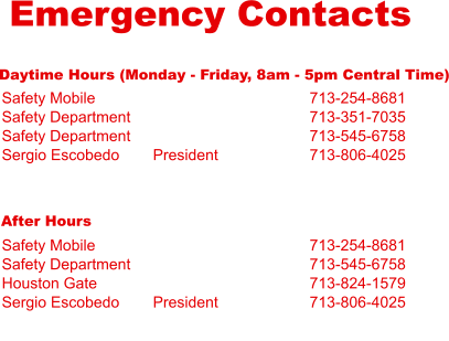 Emergency Contacts Daytime Hours (Monday - Friday, 8am - 5pm Central Time) Safety Mobile Safety Department Safety Department Sergio Escobedo     President 713-254-8681 713-351-7035 713-545-6758 713-806-4025 After Hours Safety Mobile Safety Department Houston Gate Sergio Escobedo     President 713-254-8681 713-545-6758 713-824-1579 713-806-4025