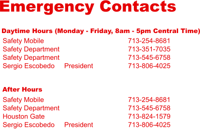 Emergency Contacts Daytime Hours (Monday - Friday, 8am - 5pm Central Time) Safety Mobile Safety Department Safety Department Sergio Escobedo     President 713-254-8681 713-351-7035 713-545-6758 713-806-4025 After Hours Safety Mobile Safety Department Houston Gate Sergio Escobedo     President 713-254-8681 713-545-6758 713-824-1579 713-806-4025