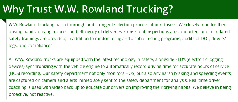 Why Trust W.W. Rowland Trucking? W.W. Rowland Trucking has a thorough and stringent selection process of our drivers. We closely monitor their driving habits, driving records, and efficiency of deliveries. Consistent inspections are conducted, and mandated safety trainings are provided; in addition to random drug and alcohol testing programs, audits of DOT, drivers’ logs, and compliances.  All W.W. Rowland trucks are equipped with the latest technology in safety, alongside ELD’s (electronic logging devices) synchronizing with the vehicle engine to automatically record driving time for accurate hours of service (HOS) recording. Our safety department not only monitors HOS, but also any harsh braking and speeding events are captured on camera and alerts immediately sent to the safety department for analysis. Real time driver coaching is used with video back up to educate our drivers on improving their driving habits. We believe in being proactive, not reactive.