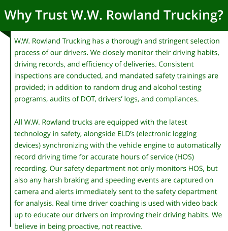 Why Trust W.W. Rowland Trucking? W.W. Rowland Trucking has a thorough and stringent selection process of our drivers. We closely monitor their driving habits, driving records, and efficiency of deliveries. Consistent inspections are conducted, and mandated safety trainings are provided; in addition to random drug and alcohol testing programs, audits of DOT, drivers’ logs, and compliances.  All W.W. Rowland trucks are equipped with the latest technology in safety, alongside ELD’s (electronic logging devices) synchronizing with the vehicle engine to automatically record driving time for accurate hours of service (HOS) recording. Our safety department not only monitors HOS, but also any harsh braking and speeding events are captured on camera and alerts immediately sent to the safety department for analysis. Real time driver coaching is used with video back up to educate our drivers on improving their driving habits. We believe in being proactive, not reactive.